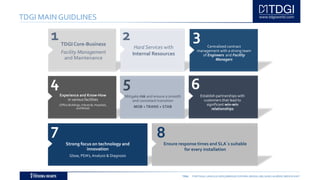 TDGI PORTUGAL | ANGOLA | MOÇAMBIQUE | ESPAÑA | BRASIL | BELGIUM | ALGÉRIE | MIDDLE EAST
TDGI MAIN GUIDLINES
1TDGI Core-Business
Facility Management
and Maintenance
2
Hard Services with
Internal Resources
Experience and Know-How
in various facilities
(Office Buildings, Industrial, Hospitals,
and Retail)
Centralized contract
management with a strong team
of Engineers and Facility
Managers
Strong focus on technology and
innovation
Glose, PDA’s,Analysis & Diagnosis
Mitigate risk and ensure a smooth
and consistant transition
MOB +TRANS + STAB
Establish partnerships with
customers that lead to
significant win-win
relationships
Ensure response times and SLA´s suitable
for every installation
3
4 5 6
7 8
 