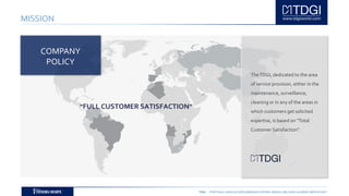 TDGI PORTUGAL | ANGOLA | MOÇAMBIQUE | ESPAÑA | BRASIL | BELGIUM | ALGÉRIE | MIDDLE EAST
MISSION
TheTDGI, dedicated to the area
of service provision, either in the
maintenance, surveillance,
cleaning or in any of the areas in
which customers get solicited
expertise, is based on “Total
Customer Satisfaction".
COMPANY
POLICY
”FULL CUSTOMER SATISFACTION”
 