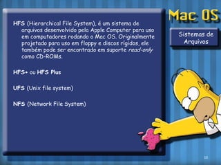 HFS (Hierarchical File System), é um sistema de arquivos desenvolvido pela Apple Computer para uso em computadores rodando o Mac OS. Originalmente projetado para uso em floppy e discos rígidos, ele também pode ser encontrado em suporte read-only como CD-ROMs.HFS+ ou HFS PlusUFS (Unix file system)NFS (Network File System)Sistemas de Arquivos10