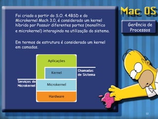 	Foi criado a partir do S.O. 4.4BSD e do MicrokernelMach 3.0, é considerado um kernel híbrido por Possuir diferentes partes (monolítico 	e microkernel) interagindo na utilização do sistema.	Em termos de estrutura é considerado um kernel em camadas.Gerência de Processos12