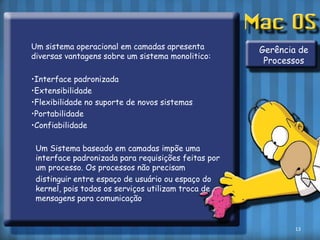 	Um sistema operacional em camadas apresenta diversas vantagens sobre um sistema monolitico:	•Interface padronizada	•Extensibilidade	•Flexibilidade no suporte de novos sistemas	•Portabilidade	•Confiabilidade	Um Sistema baseado em camadas impõe uma interface padronizada para requisições feitas por um processo. Os processos não precisam 	distinguir entre espaço de usuário ou espaço do kernel, pois todos os serviços utilizam troca de mensagens para comunicação.Gerência de Processos13