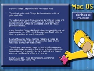 Suporta Tempo Compartilhado e Prioridade FixaThreads de prioridade Tempo Real normalmente são de prioridade fixa.Threads de prioridade fixa executam durante um tempo pré-determinado ou até que uma thread de prioridade maior queira executar. Então ela é colocada no fim da fila da prioridade normal.•Uma thread de Tempo-Real pode dizer ao agendador que ela precisa rodar por 3000 ciclos dos próximos 7000, além de dizer se precisam ser contínuos ou não.Se uma thread de tempo real não respeita o tempo de processamento indicado ela é penalizada e pode até ser rebaixada a uma prioridade normal.Threads que usam muito tempo do processador usam uma prioridade baixa para evitar que threads de prioridade alta monopolizem o processador. As de prioridade alta devem executar rapidamente e liberar o recurso.Comunicação por : Filas de mensagens, semáforos, notificações, lock sets e RPCGerência de Processos16