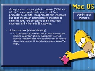 Cada processo tem seu próprio conjunto (32 bits ou 64 bits) de espaço de endereço virtual. Para processos de 32 bits, cada processo tem um espaço que pode endereçar dinamicamente chegando ao limite de 4GB. Para processos de 64 bits, pode endereçar até o limite de 18 exabytes.Subsistema VM (Virtual Memory)O subsistema VM do kernelmach consiste do módulo machine-dependentphisicalmap (pmap) e outros módulos independentes para gerenciar a estrutura de dados, tais como os Virtual AddressSpaceMaps (VM maps).Gerência de Memória18