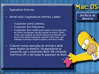 Paginadores InternosKernel inclui 3 paginadores internos, a saber:O paginador padrão (anônimo),O paginador para DispositivosO paginador para vnode(pode mapear um processo para um objeto em qualquer tipo de sistema de arquivo. Desta forma, uma chamada de sistema não precisa entender qual objeto esta sendo manipulado, somente como fazer uma chamada orientada à objetos usando a interface vnode)O Kerneltratam operações de entrada e saída sobre regiões da memória. Os paginadores se comunicam com o subsistema Mach-VM utilizando interfaces UPL e derivadas do paginador do Mach.Gerência de Memória19