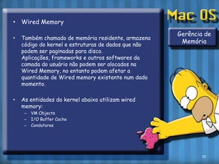 Wired MemoryTambém chamado de memória residente, armazena código do kernel e estruturas de dados que não podem ser paginadas para disco. Aplicações, frameworks e outros softwares da camada do usuário não podem ser alocados na Wired Memory, no entanto podem afetar a quantidade de Wired memory existente num dado momento.As entidades do kernel abaixo utilizam wired memory:VM ObjectsI/O Buffer CacheCondutoresGerência de Memória20