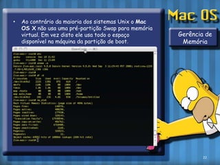Ao contrário da maioria dos sistemas Unix o Mac OS X não usa uma pré-partição Swap para memória virtual. Em vez disto ele usa todo o espaço disponível na máquina da partição de boot.Gerência de Memória22