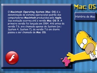 O Macintosh Operating System (Mac OS) é a denominação do sistema operacional padrão dos computadores Macintosh produzidos pela Apple. Sua evolução ocorreu até a versão Mac OS X. A primeira versão foi lançada em 1984. Até antes da versão 7.6, era chamado apenas de System (ex.: System 4, System 7), da versão 7.6 em diante passou a ser chamado de Mac OS.História do Mac4