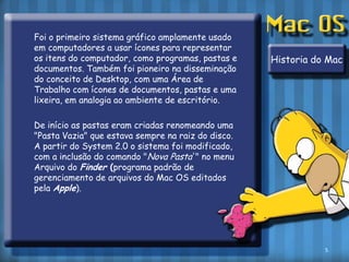 	Foi o primeiro sistema gráfico amplamente usado em computadores a usar ícones para representar os itens do computador, como programas, pastas e documentos. Também foi pioneiro na disseminação do conceito de Desktop, com uma Área de Trabalho com ícones de documentos, pastas e uma lixeira, em analogia ao ambiente de escritório.	De início as pastas eram criadas renomeando uma "Pasta Vazia" que estava sempre na raiz do disco. A partir do System 2.0 o sistema foi modificado, com a inclusão do comando "Nova Pasta'" no menu Arquivo do Finder(programa padrão de gerenciamento de arquivos do Mac OS editados pela Apple).Historia do Mac5