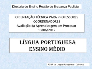 Diretoria de Ensino Região de Bragança Paulista


  ORIENTAÇÃO TÉCNICA PARA PROFESSORES
              COORDENADORES
   Avaliação da Aprendizagem em Processo
                 13/06/2012


     Língua Portuguesa
        ensino Médio

                         PCNP de Língua Portuguesa - Dalmacia
 