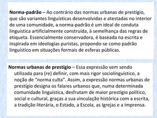 Norma-padrão – Ao contrário das normas urbanas de prestígio,
que são variantes linguísticas desenvolvidas e atestadas no interior
de uma comunidade, a norma-padrão é um ideal de conduta
linguística artificialmente construída, à semelhança das regras de
etiqueta. Essencialmente conservadora, é baseada na escrita e
inspirada em ideologias puristas, propondo-se como padrão
linguístico em situações formais de esferas públicas.


Normas urbanas de prestígio – Essa expressão vem sendo
  utilizada para (re) definir, com mais rigor sociolinguístico, a
  noção de “norma culta”. Assim, a expressão normas urbanas de
  prestígio designa os falares urbanos que, numa determinada
  comunidade linguística, desfrutam de maior prestígio político,
  social e cultural, graças a sua vinculação histórica com a escrita,
  a tradição literária, o Estado, a Escola, as Igrejas e a Imprensa.
 