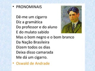 • PRONOMINAIS

  Dê-me um cigarro
  Diz a gramática
  Do professor e do aluno
  E do mulato sabido
  Mas o bom negro e o bom branco
  Da Nação Brasileira
  Dizem todos os dias
  Deixa disso camarada
  Me dá um cigarro.
• Oswald de Andrade
 
