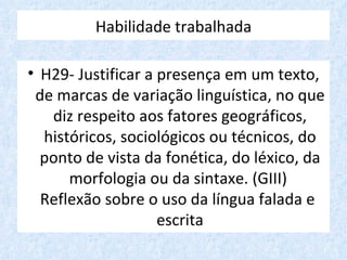 Habilidade trabalhada

• H29- Justificar a presença em um texto,
 de marcas de variação linguística, no que
   diz respeito aos fatores geográficos,
  históricos, sociológicos ou técnicos, do
  ponto de vista da fonética, do léxico, da
      morfologia ou da sintaxe. (GIII)
  Reflexão sobre o uso da língua falada e
                    escrita
 