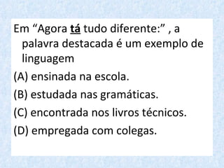 Em “Agora tá tudo diferente:” , a
  palavra destacada é um exemplo de
  linguagem
(A) ensinada na escola.
(B) estudada nas gramáticas.
(C) encontrada nos livros técnicos.
(D) empregada com colegas.
 