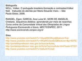 Bibliografia
NOLL, Volker. O português brasileiro:formação e contrastes/Volker
Noll; traduzido do alemão por Mario Eduardo Viaro. – São
Paulo:Globo, 2008.

RANGEL, Egon; GARCIA, Ana Luiza M.; MORI DE ANGELIS,
Cristiane. Sequência didática: aprendendo por meio de resenhas.
Curso online da Comunidade Virtual das Olimpíadas de Língua
Portuguesa Escrevendo o futuro, MEC?CENPEC, 2011.
http://www.escrevendo.cenpec.org.br

Sites
http://www.youtube.com/watch?v=VkywM4GNvjs&feature=fvw
http://www.youtube.com/watch?v=XKqWOJwe6cQ&feature=&p=607E32571
http://portaldoprofessor.mec.gov.br/buscarAulas.
http://portaldoprofessor.mec.gov.br/fichaTecnicaAula.html?aula=27231
http://www.youtube.com/watch?v=6afuJb7CUq0
 