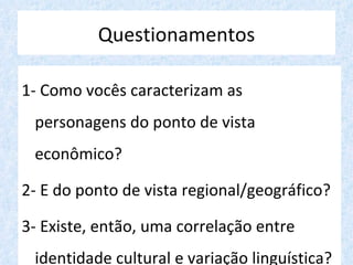 Questionamentos

1- Como vocês caracterizam as
 personagens do ponto de vista
 econômico?

2- E do ponto de vista regional/geográfico?

3- Existe, então, uma correlação entre
 identidade cultural e variação linguística?
 