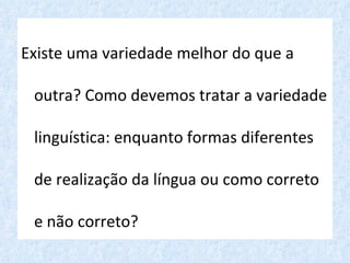 Existe uma variedade melhor do que a

 outra? Como devemos tratar a variedade

 linguística: enquanto formas diferentes

 de realização da língua ou como correto

 e não correto?
 