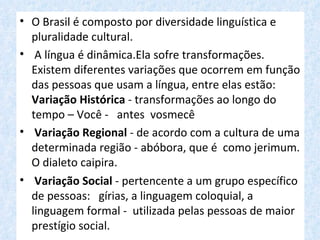• O Brasil é composto por diversidade linguística e
  pluralidade cultural.
• A língua é dinâmica.Ela sofre transformações.
  Existem diferentes variações que ocorrem em função
  das pessoas que usam a língua, entre elas estão:
  Variação Histórica - transformações ao longo do
  tempo – Você - antes vosmecê
• Variação Regional - de acordo com a cultura de uma
  determinada região - abóbora, que é como jerimum.
  O dialeto caipira.
• Variação Social - pertencente a um grupo específico
  de pessoas: gírias, a linguagem coloquial, a
  linguagem formal - utilizada pelas pessoas de maior
  prestígio social.
 