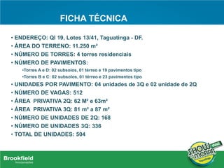 FICHA TÉCNICA
• ENDEREÇO: QI 19, Lotes 13/41, Taguatinga - DF.
• ÁREA DO TERRENO: 11.250 m²
• NÚMERO DE TORRES: 4 torres residenciais
• NÚMERO DE PAVIMENTOS:
•Torres A e D: 02 subsolos, 01 térreo e 19 pavimentos tipo
•Torres B e C: 02 subsolos, 01 térreo e 23 pavimentos tipo
• UNIDADES POR PAVIMENTO: 04 unidades de 3Q e 02 unidade de 2Q
• NÚMERO DE VAGAS: 512
• ÁREA PRIVATIVA 2Q: 62 M² e 63m²
• ÁREA PRIVATIVA 3Q: 81 m² a 87 m²
• NÚMERO DE UNIDADES DE 2Q: 168
• NÚMERO DE UNIDADES 3Q: 336
• TOTAL DE UNIDADES: 504
 