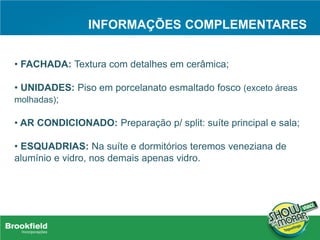 INFORMAÇÕES COMPLEMENTARES
• FACHADA: Textura com detalhes em cerâmica;
• UNIDADES: Piso em porcelanato esmaltado fosco (exceto áreas
molhadas);
• AR CONDICIONADO: Preparação p/ split: suíte principal e sala;
• ESQUADRIAS: Na suíte e dormitórios teremos veneziana de
alumínio e vidro, nos demais apenas vidro.
 