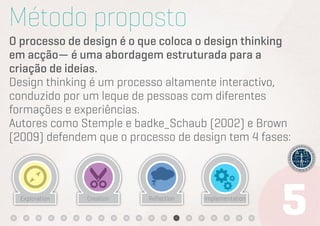 Método proposto
O processo de design é o que coloca o design thinking
em acção— é uma abordagem estruturada para a
criação de ideias.
Design thinking é um processo altamente interactivo,
conduzido por um leque de pessoas com diferentes
formações e experiências.
Autores como Stemple e badke_Schaub (2002) e Brown
(2009) defendem que o processo de design tem 4 fases:



  Exploration   Creation   Reﬂection   Implementation
 