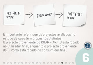Pre Field                               Post Field
  Work                Field Work          Work



É importante referir que os projectos avaliados no
estudo de caso têm propósitos distintos.
O projecto proveniente do CITAR - ARTTS está focado
no utilizador ﬁnal, enquanto o projecto proveniente
do IT Porto está focado no consumidor ﬁnal.
 