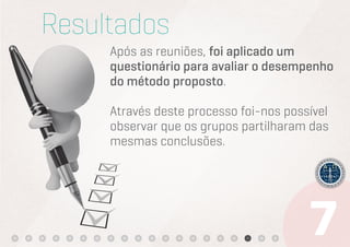 Resultados
     Após as reuniões, foi aplicado um
     questionário para avaliar o desempenho
     do método proposto.

     Através deste processo foi-nos possível
     observar que os grupos partilharam das
     mesmas conclusões.
 