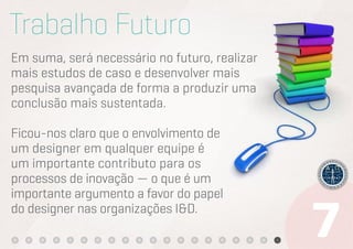 Trabalho Futuro
Em suma, será necessário no futuro, realizar
mais estudos de caso e desenvolver mais
pesquisa avançada de forma a produzir uma
conclusão mais sustentada.

Ficou-nos claro que o envolvimento de
um designer em qualquer equipe é
um importante contributo para os
processos de inovação — o que é um
importante argumento a favor do papel
do designer nas organizações I&D.
 