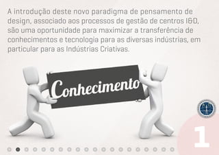 A introdução deste novo paradigma de pensamento de
design, associado aos processos de gestão de centros I&D,
são uma oportunidade para maximizar a transferência de
conhecimentos e tecnologia para as diversas indústrias, em
particular para as Indústrias Criativas.
 