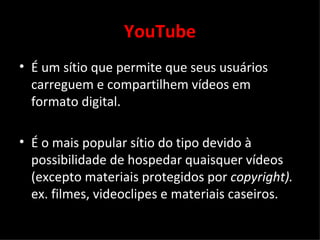 YouTube É um s í tio que permite que seus usuários carreguem e compartilhem vídeos em formato digital.  É o mais popular s í tio do tipo devido à possibilidade de hospedar quaisquer vídeos (excepto materiais protegidos por  copyright).  ex. filmes, videoclipes e materiais caseiros. 