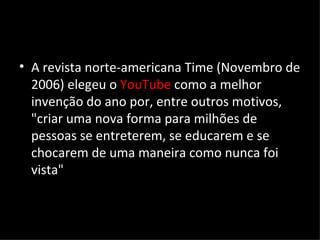 A revista norte-americana Time (Novembro de 2006) elegeu o  YouTube  como a melhor invenção do ano por, entre outros motivos, "criar uma nova forma para milhões de pessoas se entreterem, se educarem e se chocarem de uma maneira como nunca foi vista" 