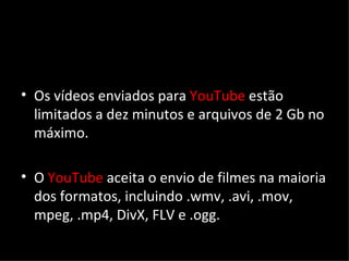 Os vídeos enviados para  YouTube  estão limitados a dez minutos e arquivos de 2 Gb no máximo. O  YouTube  aceita o envio de filmes na maioria dos formatos, incluindo .wmv, .avi, .mov, mpeg, .mp4, DivX, FLV e .ogg. 