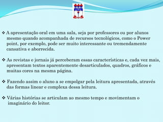  A apresentação oral em uma sala, seja por professores ou por alunos
  mesmo quando acompanhada de recursos tecnológicos, como o Power
  point, por exemplo, pode ser muito interessante ou tremendamente
  cansativa e aborrecida.

 As revistas e jornais já perceberam essas características e, cada vez mais,
  apresentam textos aparentemente desarticulados, quadros, gráficos e
  muitas cores na mesma página.

 Fazendo assim o aluno a se empolgar pela leitura apresentada, através
  das formas linear e complexa dessa leitura.

 Várias histórias se articulam ao mesmo tempo e movimentam o
  imaginário do leitor.
 