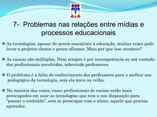 7- Problemas nas relações entre mídias e
             processos educacionais
 As tecnologias, apesar de serem essenciais à educação, muitas vezes pode
  levar a projetos chatos e pouco eficazes. Mais por que isso acontece?

 As causas são múltiplas. Nem sempre é por incompetência ou má vontade
  dos profissionais envolvidos, sobretudo professores.

 O problema é a falta de conhecimento dos professores para o melhor uso
  pedagógico da tecnologia, seja ela nova ou velha.

 Na maioria das vezes, esses profissionais do ensino estão mais
  preocupados em usar as tecnologias que tem a sua disposição para
  “passar o conteúdo”, sem se preocupar com o aluno, aquele que precisa
  aprender.
 