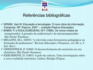 Referências bibliográficas

 KENSK, Vani M. Educação e tecnologias: O novo ritmo da informação.
  Campinas, SP: Papirus, 2007. – (coleção Papirus Educação).
 BABIN, P. e KOULOUMDJEAN, M.F (1989). Os novos modos de
   compreender: A geração do audiovisual e do microcomputador.
   São Paulo: Paulinas.
 BELLONI, M.L. (2003). “a televisão como ferramenta pedagógica na
  formação de professores”. Revista Educação e Pesquisa, vol. 29, n. 2
  (jul.-dez.).
 GREENFIELD, P. (1988). O desenvolvimento do raciocínio na era
  eletrônica. São Paulo: Summus.
 KERCKHOVE, D. (1997). A pele da cultura. Uma investigação sobre
  a nova realidade eletrônica. Lisboa: Relógio D’água.
 