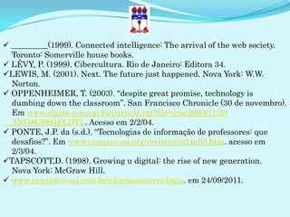  _________(1999). Connected intelligence: The arrival of the web society.
  Toronto: Somerville house books.
 LÉVY, P. (1999). Cibercultura. Rio de Janeiro: Editora 34.
LEWIS, M. (2001). Next. The future just happened. Nova York: W.W.
  Norton.
 OPPENHEIMER, T. (2003). “despite great promise, technology is
  dumbing down the classroom”. San Francisco Chronicle (30 de novembro).
  Em www.sfgate.com/cgi-bin/article.cgi?file=/c/a/2003/11/30
  /ING8L39SIPLDTL. Acesso em 2/2/04.
 PONTE, J.P. da (s.d.). “Tecnologias de informação de professores: que
  desafios?”. Em www.campus-oei.org/revista/rie24a03.htm. acesso em
  2/3/04.
TAPSCOTT,D. (1998). Growing u digital: the rise of new generation.
  Nova York: McGraw Hill.
 www.pensador.uol.com.br/educacaoetecnologia. em 24/09/2011.
 