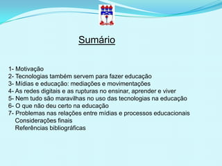Sumário

1- Motivação
2- Tecnologias também servem para fazer educação
3- Mídias e educação: mediações e movimentações
4- As redes digitais e as rupturas no ensinar, aprender e viver
5- Nem tudo são maravilhas no uso das tecnologias na educação
6- O que não deu certo na educação
7- Problemas nas relações entre mídias e processos educacionais
   Considerações finais
   Referências bibliográficas
 
