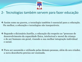 2- Tecnologias também servem para fazer educação

 Assim como na guerra, a tecnologia também é essencial para a educação.
 Ou melhor, a educação e tecnologias são inseparáveis.


 Segundo o dicionário Aurélio, a educação diz respeito ao “processo de
  desenvolvimento da capacidade física, intelectual e moral da criança
  e do ser humano em geral, visando a sua melhor integração individual
  e social.


 Para ser assumida e utilizada pelas demais pessoas, além do seu criador,
  a nova descoberta precisa ser ensinada.
 