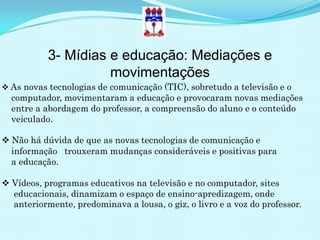 3- Mídias e educação: Mediações e
                     movimentações
 As novas tecnologias de comunicação (TIC), sobretudo a televisão e o
  computador, movimentaram a educação e provocaram novas mediações
  entre a abordagem do professor, a compreensão do aluno e o conteúdo
  veiculado.

 Não há dúvida de que as novas tecnologias de comunicação e
  informação trouxeram mudanças consideráveis e positivas para
  a educação.

 Vídeos, programas educativos na televisão e no computador, sites
  educacionais, dinamizam o espaço de ensino-apredizagem, onde
  anteriormente, predominava a lousa, o giz, o livro e a voz do professor.
 