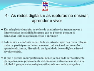 4- As redes digitais e as rupturas no ensinar,
                 aprender e viver
 Em relação à educação, as redes de comunicações trazem novas e
  diferenciadas possibilidades para que as pessoas possam se
  relacionar com os conhecimentos e aprender.

 A dinâmica e a infinita capacidade de estruturação das redes colocam
  todos os participantes de um momento educacional em conexão,
  aprendendo juntos, discutindo em igualdade de condições, e isso é
  revolucionário.

 O que é preciso saber profissionalmente já não pode ser totalmente
  planejado e nem precisamente definido com antecedência, diz Lévy
  (id, ibid.), porque as tecnologias estão cada vez mais avançadas.
 