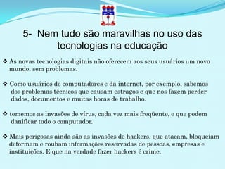 5- Nem tudo são maravilhas no uso das
            tecnologias na educação
 As novas tecnologias digitais não oferecem aos seus usuários um novo
  mundo, sem problemas.

 Como usuários de computadores e da internet, por exemplo, sabemos
  dos problemas técnicos que causam estragos e que nos fazem perder
  dados, documentos e muitas horas de trabalho.

 tememos as invasões de vírus, cada vez mais freqüente, e que podem
   danificar todo o computador.

 Mais perigosas ainda são as invasões de hackers, que atacam, bloqueiam
  deformam e roubam informações reservadas de pessoas, empresas e
  instituições. E que na verdade fazer hackers é crime.
 