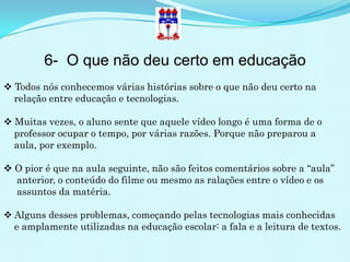 6- O que não deu certo em educação
 Todos nós conhecemos várias histórias sobre o que não deu certo na
  relação entre educação e tecnologias.

 Muitas vezes, o aluno sente que aquele vídeo longo é uma forma de o
  professor ocupar o tempo, por várias razões. Porque não preparou a
  aula, por exemplo.

 O pior é que na aula seguinte, não são feitos comentários sobre a “aula”
  anterior, o conteúdo do filme ou mesmo as ralações entre o vídeo e os
  assuntos da matéria.

 Alguns desses problemas, começando pelas tecnologias mais conhecidas
  e amplamente utilizadas na educação escolar: a fala e a leitura de textos.
 