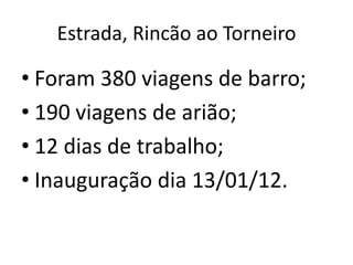 Estrada, Rincão ao Torneiro

• Foram 380 viagens de barro;
• 190 viagens de arião;
• 12 dias de trabalho;
• Inauguração dia 13/01/12.
 