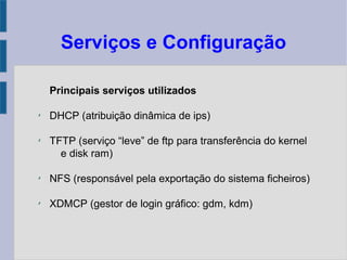 Serviços e Configuração
Principais serviços utilizados
✗
DHCP (atribuição dinâmica de ips)
✗
TFTP (serviço “leve” de ftp para transferência do kernel
e disk ram)
✗
NFS (responsável pela exportação do sistema ficheiros)
✗
XDMCP (gestor de login gráfico: gdm, kdm)
 