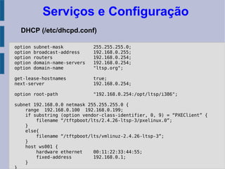 Serviços e Configuração
DHCP (/etc/dhcpd.conf)
option subnet-mask 255.255.255.0;
option broadcast-address 192.168.0.255;
option routers 192.168.0.254;
option domain-name-servers 192.168.0.254;
option domain-name "ltsp.org";
get-lease-hostnames true;
next-server 192.168.0.254;
option root-path "192.168.0.254:/opt/ltsp/i386";
subnet 192.168.0.0 netmask 255.255.255.0 {
range 192.168.0.100 192.168.0.199;
if substring (option vendor-class-identifier, 0, 9) = “PXEClient” {
filename “/tftpboot/lts/2.4.26-ltsp-3/pxelinux.0”;
}
else{
filename “/tftpboot/lts/vmlinuz-2.4.26-ltsp-3”;
}
host ws001 {
hardware ethernet 00:11:22:33:44:55;
fixed-address 192.168.0.1;
}
 