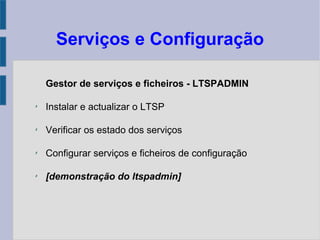 Serviços e Configuração
Gestor de serviços e ficheiros - LTSPADMIN
✗
Instalar e actualizar o LTSP
✗
Verificar os estado dos serviços
✗
Configurar serviços e ficheiros de configuração
✗
[demonstração do ltspadmin]
 