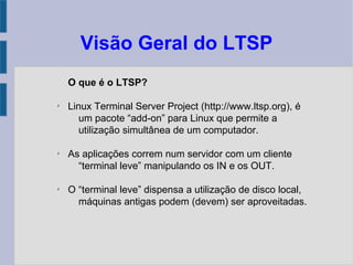 Visão Geral do LTSP
O que é o LTSP?
✗
Linux Terminal Server Project (http://www.ltsp.org), é
um pacote “add-on” para Linux que permite a
utilização simultânea de um computador.
✗
As aplicações correm num servidor com um cliente
“terminal leve” manipulando os IN e os OUT.
✗
O “terminal leve” dispensa a utilização de disco local,
máquinas antigas podem (devem) ser aproveitadas.
 