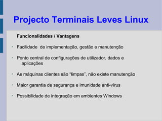 Projecto Terminais Leves Linux
Funcionalidades / Vantagens
✗
Facilidade de implementação, gestão e manutenção
✗
Ponto central de configurações de utilizador, dados e
aplicações
✗
As máquinas clientes são “limpas”, não existe manutenção
✗
Maior garantia de segurança e imunidade anti-vírus
✗
Possibilidade de integração em ambientes Windows
 