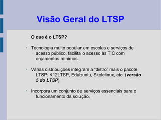 Visão Geral do LTSP
O que é o LTSP?
✗
Tecnologia muito popular em escolas e serviços de
acesso público, facilita o acesso às TIC com
orçamentos mínimos.
✗
Várias distribuições integram a “distro” mais o pacote
LTSP: K12LTSP, Edubuntu, Skolelinux, etc. (versão
5 do LTSP).
✗
Incorpora um conjunto de serviços essenciais para o
funcionamento da solução.
 