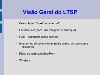 Visão Geral do LTSP
Como fazer “boot” ao cliente?
✗
Por disquete (com uma imagem de arranque)
✗
PXE – suportada pelos clientes
✗
Imagem no disco do cliente (mais prático do que com a
disquete)
✗
Placa de rede com BootRom
✗
Wireless
 