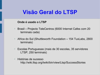 Visão Geral do LTSP
Onde é usado o LTSP
✗
Brasil – Projecto TeleCentros (6000 Internet Cafes com 20
terminais cada)
✗
Africa do Sul (Shuttleworth Foundation – 154 TuxLabs, 2800
terminais)
✗
Escolas Portuguesas (mais de 30 escolas, 35 servidores
LTSP, 250 terminais)
✗
Histórias de sucesso
http://wiki.ltsp.org/twiki/bin/view/Ltsp/SuccessStories
 